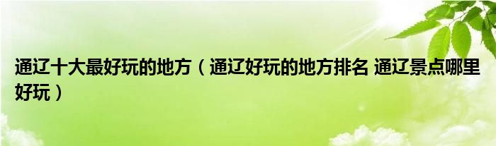  通遼十大最好玩的地方（通遼好玩的地方排名 通遼景點哪里好玩） 