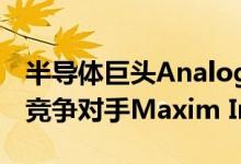 半导体巨头Analog Devices今天宣布将收购竞争对手Maxim Integrated