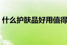 什么护肤品好用值得推荐（什么护肤品好用）