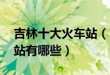 吉林十大火车站（吉林火车站盘点 吉林火车站有哪些）