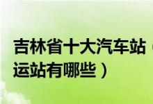 吉林省十大汽车站（吉林有几个汽车站吉林客运站有哪些）