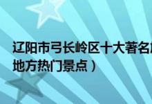 辽阳市弓长岭区十大著名旅游景点（弓长岭区有哪些好玩的地方热门景点）