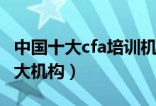 中国十大cfa培训机构（国内cfa培训最好的十大机构）