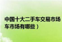 中国十大二手车交易市场（全国最大二手车市场在哪 二手汽车市场有哪些）
