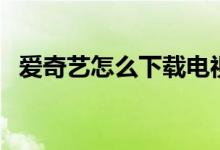 爱奇艺怎么下载电视剧（爱奇艺怎么下载）
