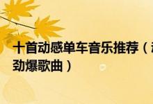 十首动感单车音乐推荐（动感单车音乐排行榜十首动感单车劲爆歌曲）