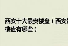 西安十大最贵楼盘（西安最贵的小区排行榜 西安房价最高的楼盘有哪些）