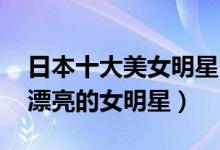 日本十大美女明星（日本最美女星盘点 日本漂亮的女明星）
