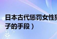日本古代惩罚女性犯人九大酷刑（日本惩罚女子的手段）