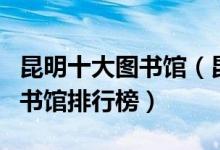 昆明十大图书馆（昆明有几个图书馆昆明的图书馆排行榜）