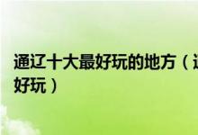 通辽十大最好玩的地方（通辽好玩的地方排名 通辽景点哪里好玩）