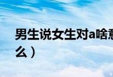 男生说女生对a啥意思（男生说女生对a指什么）