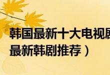 韩国最新十大电视剧（最近好看的韩剧有哪些最新韩剧推荐）
