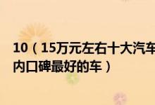 10（15万元左右十大汽车排行10到15万买什么车好15万以内口碑最好的车）