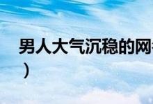 男人大气沉稳的网名2021（好听的男生网名）