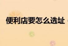 便利店要怎么选址（怎么选便利店的位置）