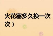 火花塞多久换一次（火花塞需要多长时间换一次）