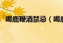 喝鹿鞭酒禁忌（喝鹿鞭酒的注意事项介绍）