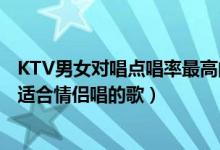 KTV男女对唱点唱率最高的十首歌（男女对唱KTV热门歌曲适合情侣唱的歌）