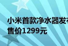 小米首款净水器发布 号称只为一杯新鲜好水 售价1299元