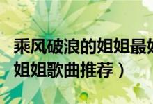 乘风破浪的姐姐最好听的十首歌（乘风破浪的姐姐歌曲推荐）