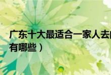 广东十大最适合一家人去的景点（广东适合家庭旅游的地方有哪些）