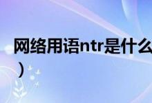 网络用语ntr是什么意思（网络用语ntr的含义）
