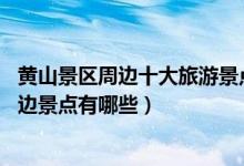 黄山景区周边十大旅游景点（黄山附近旅游景点大全 黄山周边景点有哪些）