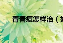 青春痘怎样治（如何才能去除青春痘）