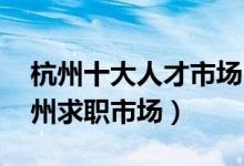 杭州十大人才市场（杭州正规的人才市场 杭州求职市场）