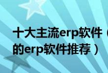 十大主流erp软件（ERP系统排名前十最好用的erp软件推荐）
