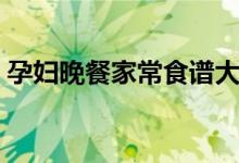孕妇晚餐家常食谱大全（家常晚餐孕妇食谱）