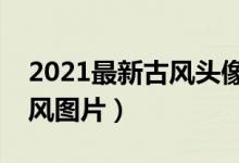 2021最新古风头像（古风头像女推荐唯美古风图片）