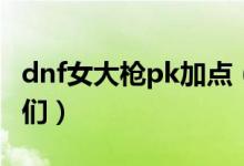 dnf女大枪pk加点（希望能帮助到迷茫的筒子们）