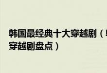 韩国最经典十大穿越剧（韩国穿越电视剧有哪些好看的韩国穿越剧盘点）