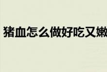 猪血怎么做好吃又嫩（猪血好吃又嫩的做法）