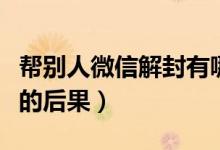 帮别人微信解封有哪些风险（帮别人微信解封的后果）