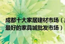 成都十大家居建材市场（成都大型建材批发市场在哪里成都最好的家具城批发市场）