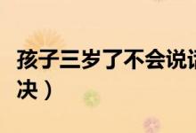 孩子三岁了不会说话怎么办（不会说话如何解决）