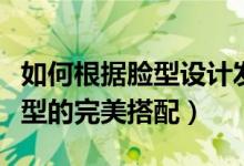 如何根据脸型设计发型（你知道哪些脸型与发型的完美搭配）