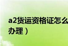 a2货运资格证怎么办理（a2货运资格证如何办理）