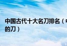中国古代十大名刀排名（中国最好的刀排名 中国古代最出名的刀）