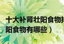 十大补肾壮阳食物排行榜（男人不可错过的壮阳食物有哪些）