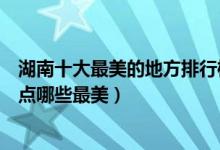 湖南十大最美的地方排行榜（湖南十大最美旅游景点湖南景点哪些最美）