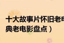十大故事片怀旧老电影（老故事片电影大全经典老电影盘点）