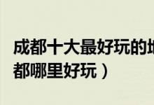 成都十大最好玩的地方（成都最好玩的景点成都哪里好玩）