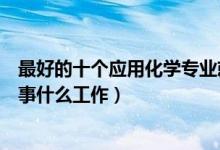 最好的十个应用化学专业就业方向（应用化学专业毕业后从事什么工作）
