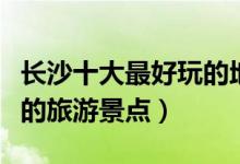 长沙十大最好玩的地方推荐（长沙哪里有好玩的旅游景点）