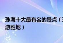 珠海十大最有名的景点（珠海著名景区有哪些珠海出名的旅游胜地）