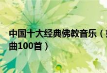 中国十大经典佛教音乐（好听的佛教歌曲有哪些佛教音乐歌曲100首）